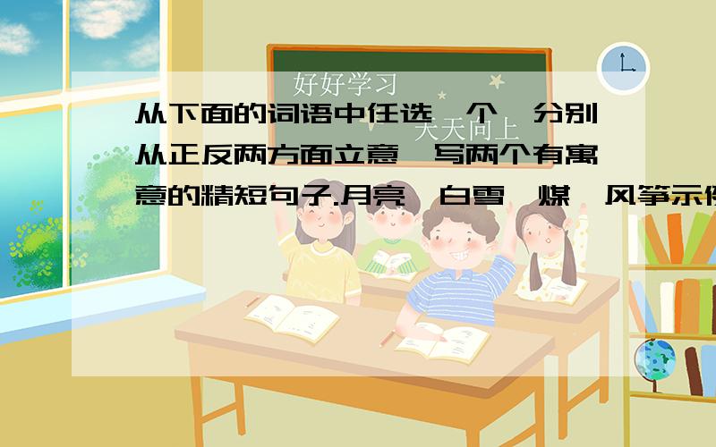 从下面的词语中任选一个,分别从正反两方面立意,写两个有寓意的精短句子.月亮、白雪、煤、风筝示例：秋叶正面立意：把自己揉进了护根的泥土,只为输送最后的余热.反面立意：冷风一吹,