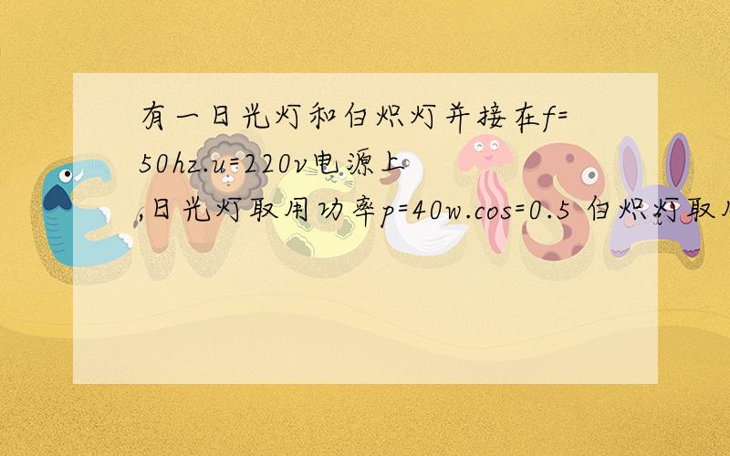 有一日光灯和白炽灯并接在f=50hz.u=220v电源上,日光灯取用功率p=40w.cos=0.5 白炽灯取用功率p2=60w.日光灯和白炽灯的电流分别是多少