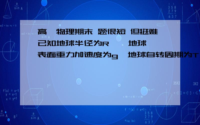 高一物理期末 题很短 但挺难已知地球半径为R    地球表面重力加速度为g  地球自转周期为T   试计算地球通信卫星距离地面高度和它的运行速率