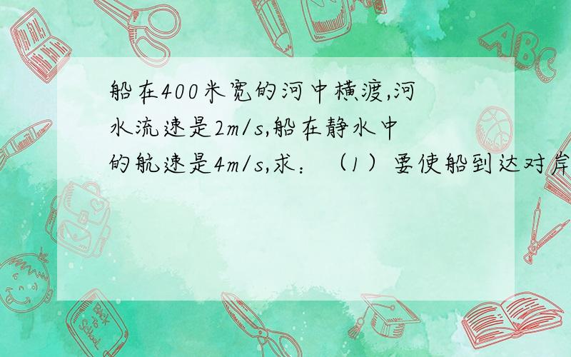 船在400米宽的河中横渡,河水流速是2m/s,船在静水中的航速是4m/s,求：（1）要使船到达对岸的时间最短,船头应指向何处?最短时间是多少?航程是多少?（2）要使船航程最短,船头应指向何处?最短