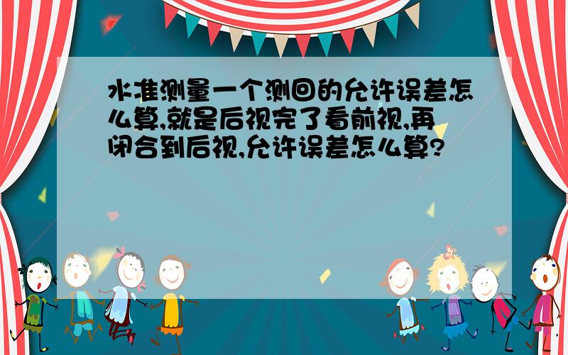 水准测量一个测回的允许误差怎么算,就是后视完了看前视,再闭合到后视,允许误差怎么算?