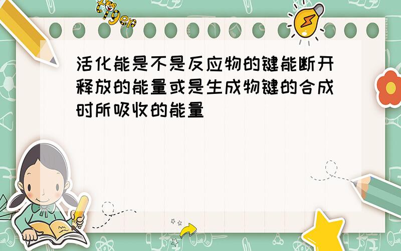 活化能是不是反应物的键能断开释放的能量或是生成物键的合成时所吸收的能量