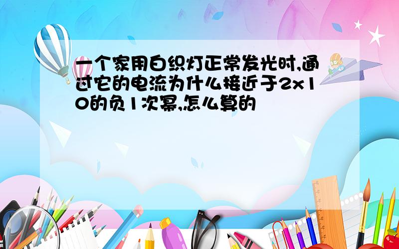 一个家用白织灯正常发光时,通过它的电流为什么接近于2x10的负1次幂,怎么算的