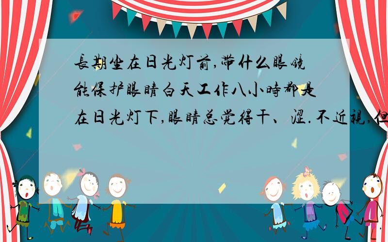 长期坐在日光灯前,带什么眼镜能保护眼睛白天工作八小时都是在日光灯下,眼睛总觉得干、涩.不近视,但到晚上就看不清东西.请问吃些什么能缓解,或者带什么样保护性的眼镜?