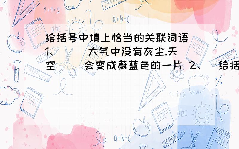 给括号中填上恰当的关联词语 1、（ ）大气中没有灰尘,天空（ ）会变成蔚蓝色的一片 2、（给括号中填上恰当的关联词语1、（  ）大气中没有灰尘,天空（   ）会变成蔚蓝色的一片2、（