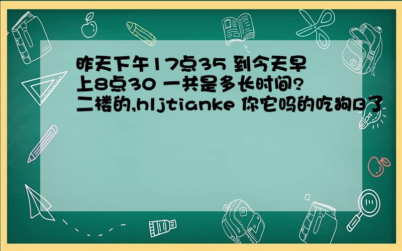 昨天下午17点35 到今天早上8点30 一共是多长时间?二楼的,hljtianke 你它吗的吃狗B了