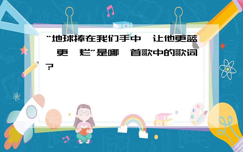 “地球捧在我们手中,让他更蓝,更绚烂”是哪一首歌中的歌词?