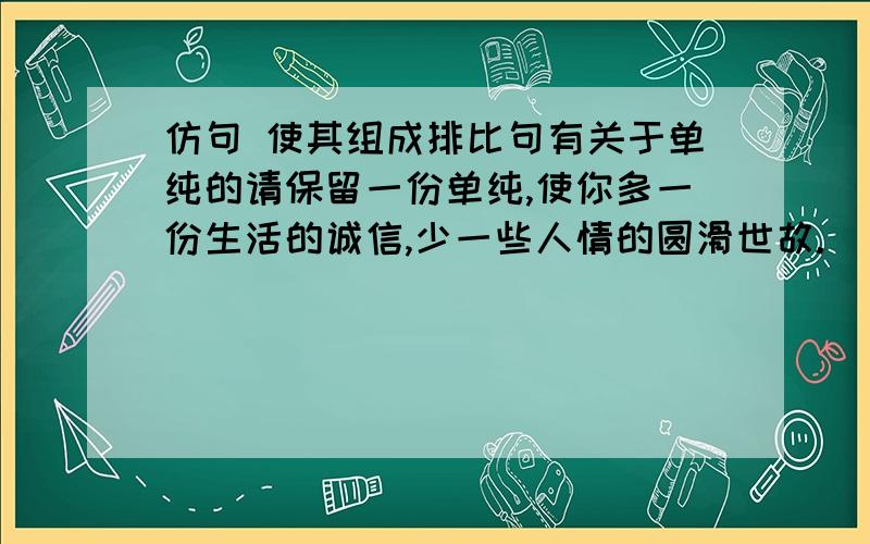 仿句 使其组成排比句有关于单纯的请保留一份单纯,使你多一份生活的诚信,少一些人情的圆滑世故._______________________________________________________