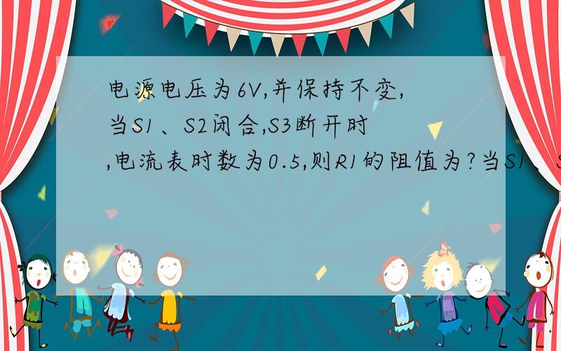 电源电压为6V,并保持不变,当S1、S2闭合,S3断开时,电流表时数为0.5,则R1的阻值为?当S1、S3断开,S2闭合时,电压表示数为4V,则R2的阻值为?电路中只闭合S3,电压表示数是?