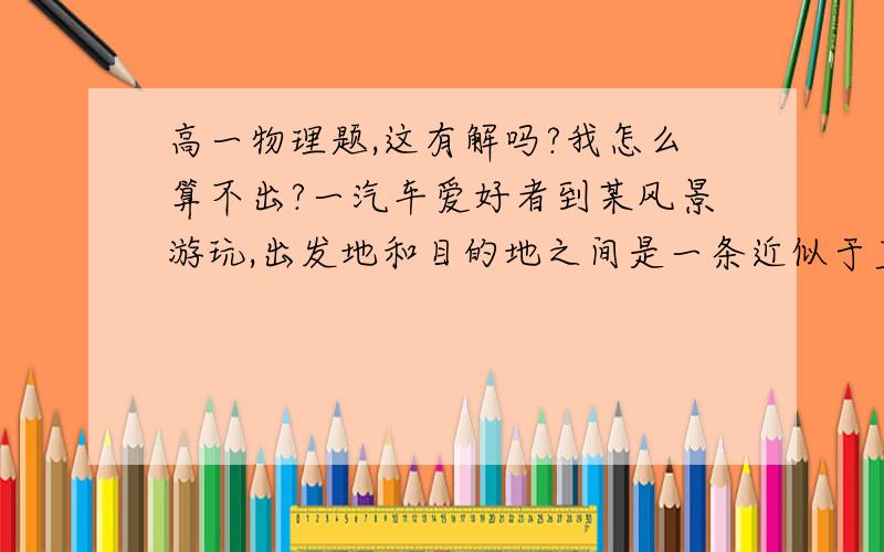 高一物理题,这有解吗?我怎么算不出?一汽车爱好者到某风景游玩,出发地和目的地之间是一条近似于直线的公路,他原计划全程平均速度要达到40KM/h,可是开出一半路程后,发现前半段路的平均速