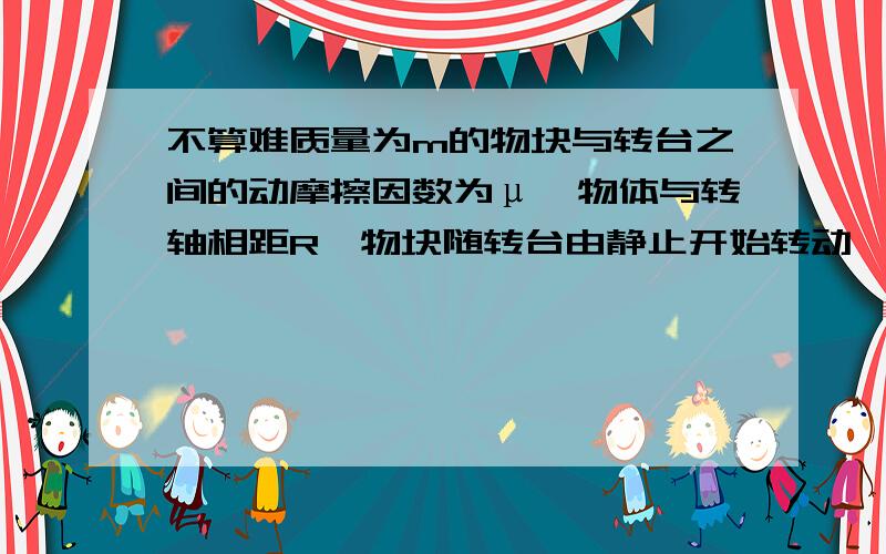 不算难质量为m的物块与转台之间的动摩擦因数为μ,物体与转轴相距R,物块随转台由静止开始转动,当转速缓慢增加到某值时,物块即将在转台上滑动,此时,转台一开始做匀速运动,在这一过程中,