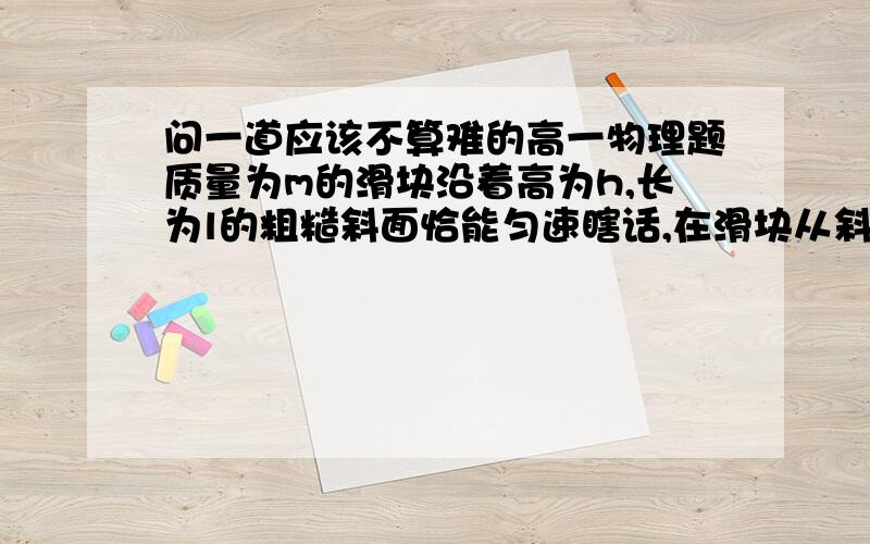 问一道应该不算难的高一物理题质量为m的滑块沿着高为h,长为l的粗糙斜面恰能匀速瞎话,在滑块从斜面顶端下滑到底端的过程中A.滑块所做的功等于mghB.滑块克服阻力所做的功等于mgh答案选的