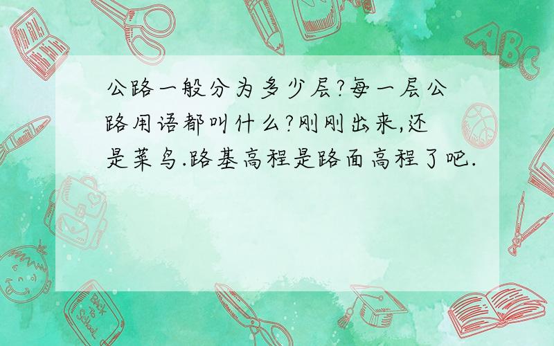 公路一般分为多少层?每一层公路用语都叫什么?刚刚出来,还是菜鸟.路基高程是路面高程了吧.