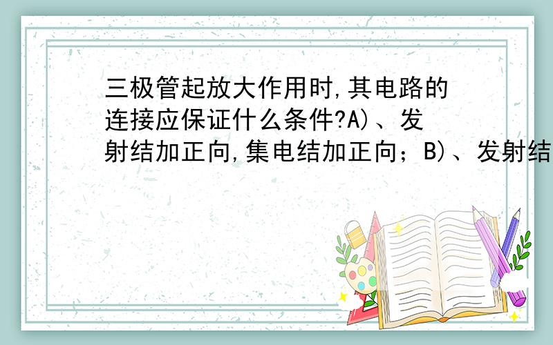 三极管起放大作用时,其电路的连接应保证什么条件?A)、发射结加正向,集电结加正向；B)、发射结加反向,集电结加反向；C)、发射结加反向,集电结加正向；D)、发射结加正向,集电结加反向.