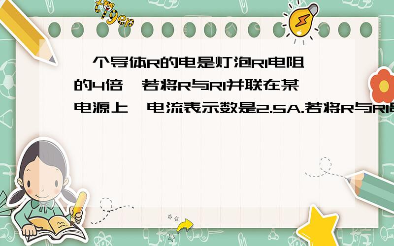 一个导体R的电是灯泡Rl电阻的4倍,若将R与Rl并联在某电源上,电流表示数是2.5A.若将R与Rl串联接在同一电源上灯Rl功率为0.64w.求1）灯与R串联时,电流表示数.2）灯的电阻