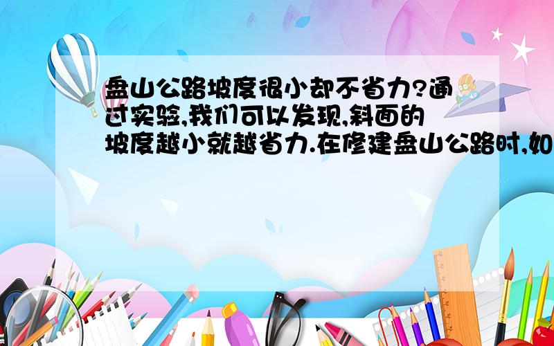 盘山公路坡度很小却不省力?通过实验,我们可以发现,斜面的坡度越小就越省力.在修建盘山公路时,如果把盘山公路的坡度修得非常非常小,上坡时不是更省力了吗?而实际上并不是这样.你能做