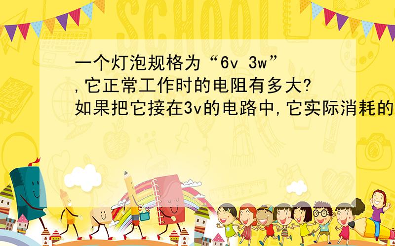 一个灯泡规格为“6v 3w”,它正常工作时的电阻有多大?如果把它接在3v的电路中,它实际消耗的电功率是多少?与接在6v点路上相比,这时它发光的亮度是亮些还是暗些?