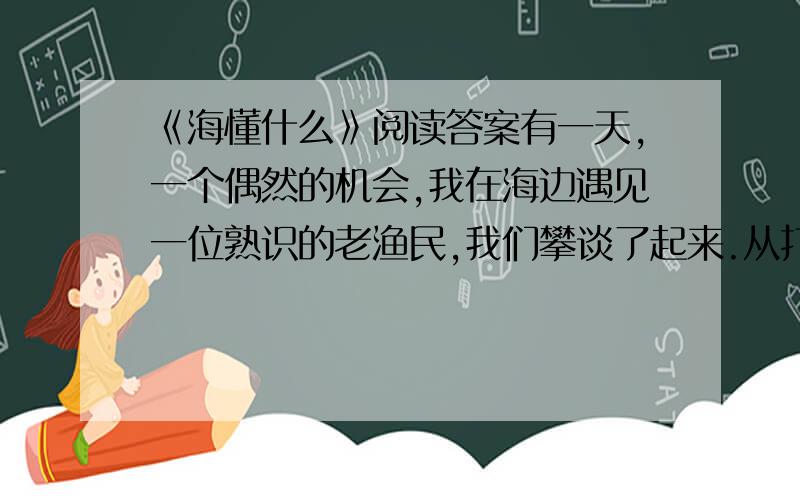 《海懂什么》阅读答案有一天,一个偶然的机会,我在海边遇见一位熟识的老渔民,我们攀谈了起来.从打渔聊到天气,我忽然感叹地说：“人和海相比,真是太渺小了.”老渔民不假思索地笑了笑,