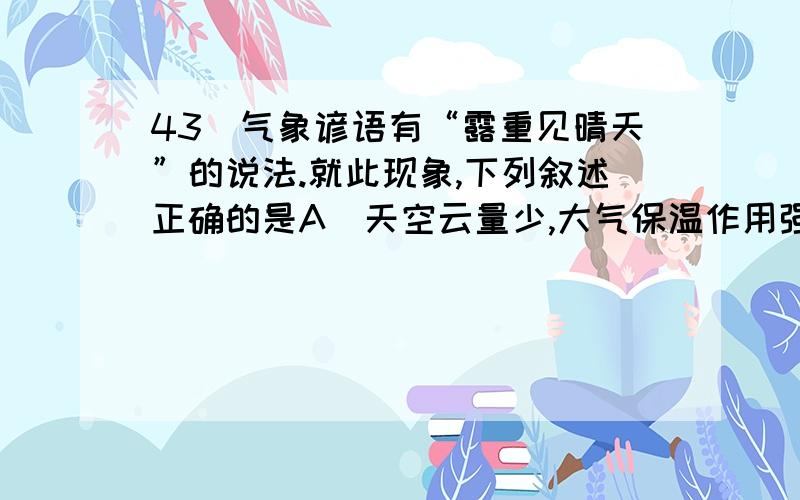 43．气象谚语有“露重见晴天”的说法.就此现象,下列叙述正确的是A．天空云量少,大气保温作用强  B．地面辐射强,地表降温慢  C．空气中水汽少,地表降温慢    D．大气逆辐射弱,地表降温快