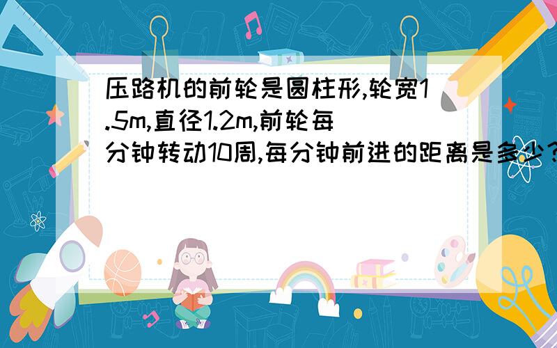 压路机的前轮是圆柱形,轮宽1.5m,直径1.2m,前轮每分钟转动10周,每分钟前进的距离是多少?每分钟压路的面积是多少?