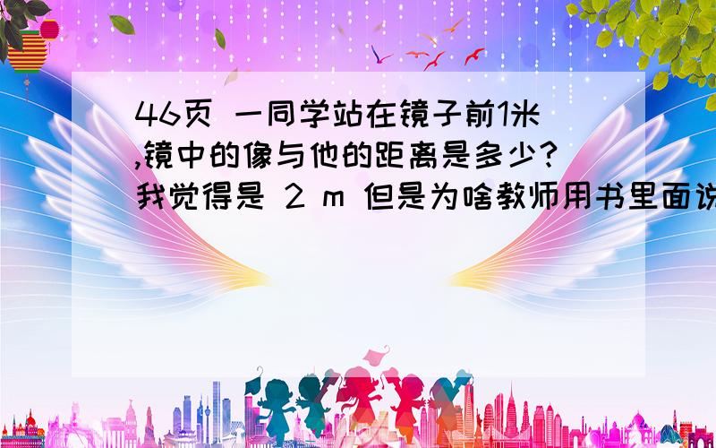 46页 一同学站在镜子前1米,镜中的像与他的距离是多少?我觉得是 2 m 但是为啥教师用书里面说答案是a 1m?到底是多少m？