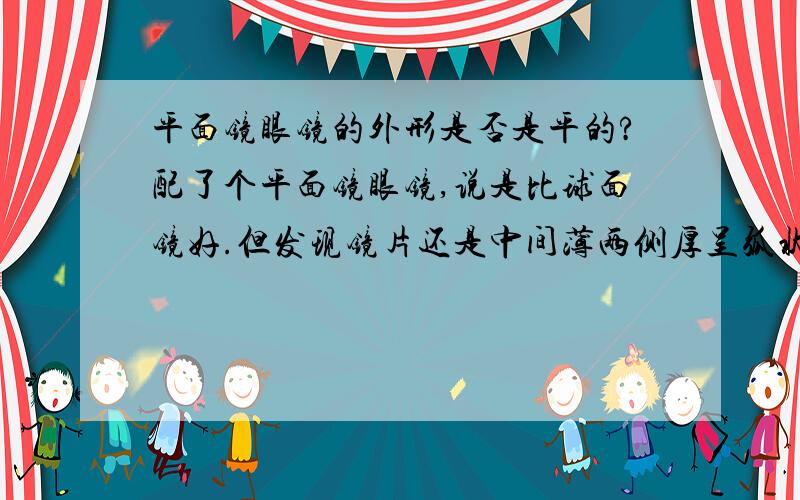 平面镜眼镜的外形是否是平的?配了个平面镜眼镜,说是比球面镜好.但发现镜片还是中间薄两侧厚呈弧状,我是不是被骗了?求答疑谢谢回答，那球面镜近视镜片与平面镜近视镜片的区别是什么