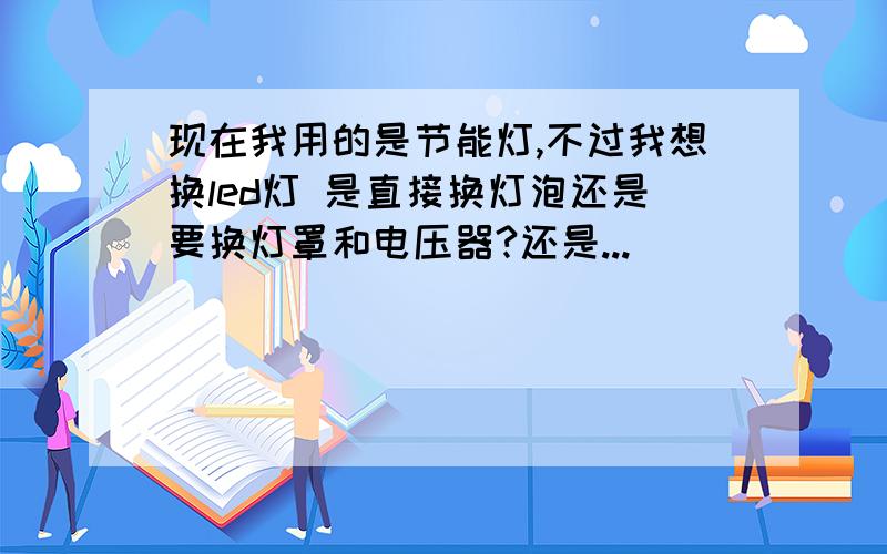 现在我用的是节能灯,不过我想换led灯 是直接换灯泡还是要换灯罩和电压器?还是...