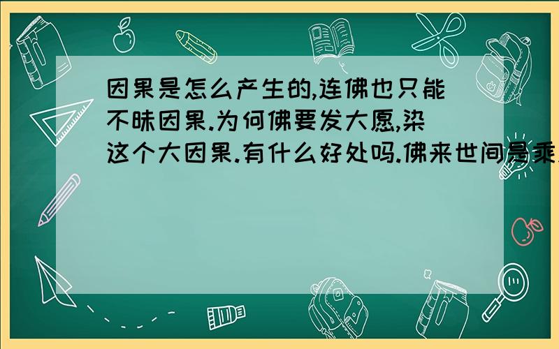 因果是怎么产生的,连佛也只能不昧因果.为何佛要发大愿,染这个大因果.有什么好处吗.佛来世间是乘愿而来,也就是说是乘业力而来.不起一念的佛,假如没有这个因果的牵引,是否那里也去不了.