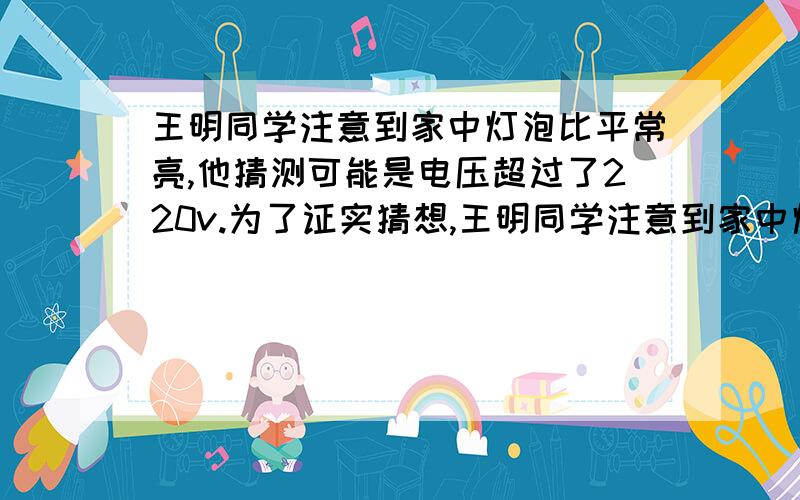 王明同学注意到家中灯泡比平常亮,他猜测可能是电压超过了220v.为了证实猜想,王明同学注意到家中灯泡比平常亮,他猜测可能是电压超过了220v.为了证实猜想,他做了如下实验,关闭家中其它电