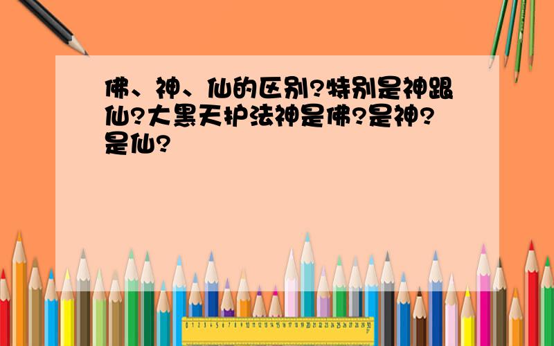 佛、神、仙的区别?特别是神跟仙?大黑天护法神是佛?是神?是仙?