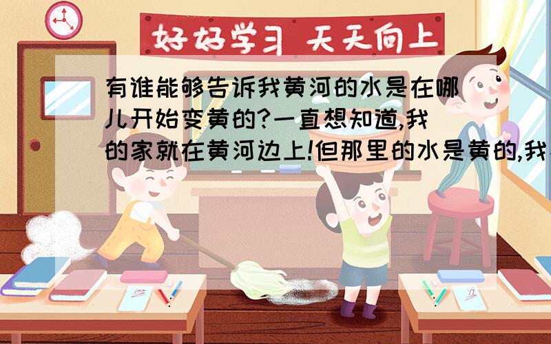 有谁能够告诉我黄河的水是在哪儿开始变黄的?一直想知道,我的家就在黄河边上!但那里的水是黄的,我不相信它本身是黄的! 在什么地方他开始变黄的呢?也听说过这样一句话