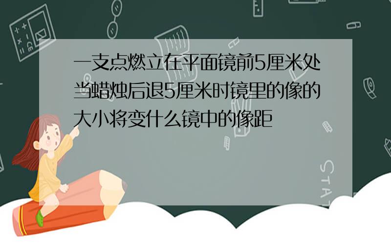 一支点燃立在平面镜前5厘米处当蜡烛后退5厘米时镜里的像的大小将变什么镜中的像距