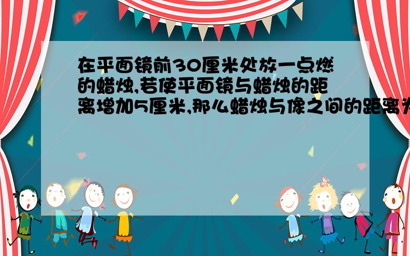 在平面镜前30厘米处放一点燃的蜡烛,若使平面镜与蜡烛的距离增加5厘米,那么蜡烛与像之间的距离为多少呢?