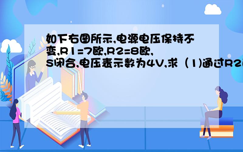 如下右图所示,电源电压保持不变,R1=7欧,R2=8欧,S闭合,电压表示数为4V,求（1)通过R2的电流是多少?（2）R1两端的电压是多少? (3)电源电压是多少?