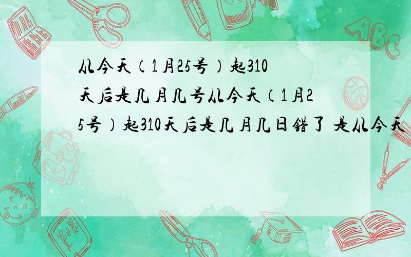 从今天（1月25号）起310天后是几月几号从今天（1月25号）起310天后是几月几日错了 是从今天（1月25号）起285天后是几月几日 对不起哈