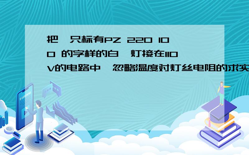 把一只标有PZ 220 100 的字样的白炽灯接在110V的电路中,忽略温度对灯丝电阻的求实际功率、额的电阻等等