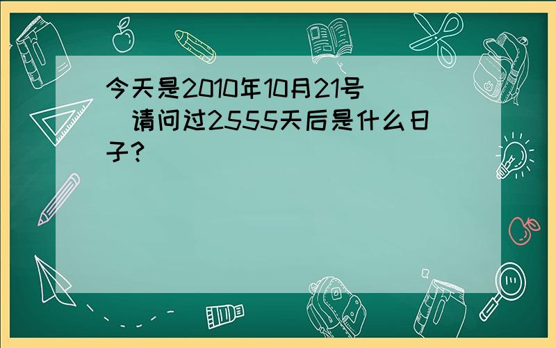 今天是2010年10月21号　请问过2555天后是什么日子?