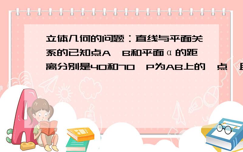 立体几何的问题：直线与平面关系的已知点A、B和平面α的距离分别是40和70,P为AB上的一点,且AP:PB=3:7,则P到平面α的距离是?A.49B.9C.49或7D.7