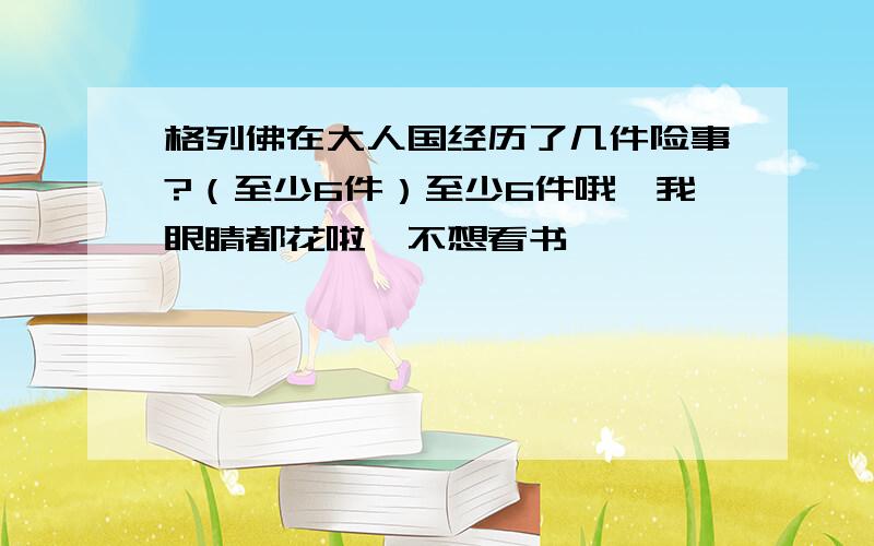 格列佛在大人国经历了几件险事?（至少6件）至少6件哦,我眼睛都花啦,不想看书