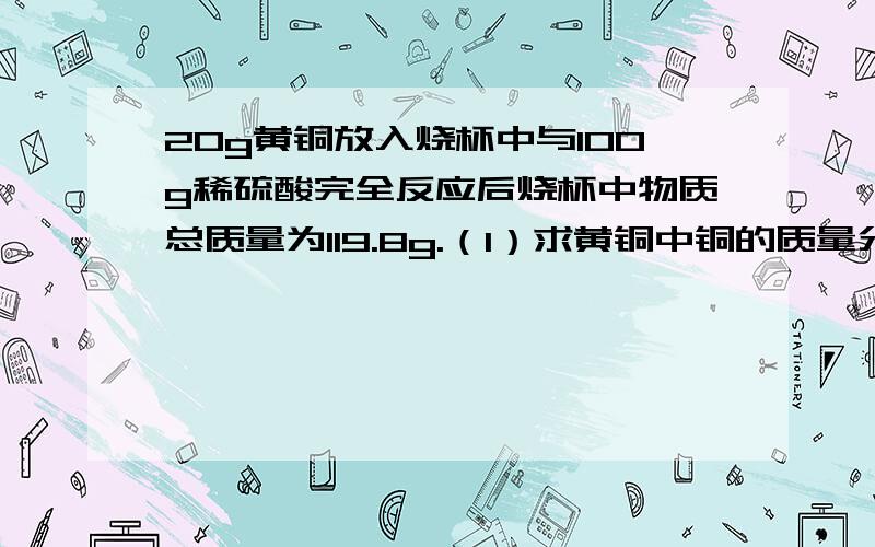 20g黄铜放入烧杯中与100g稀硫酸完全反应后烧杯中物质总质量为119.8g.（1）求黄铜中铜的质量分数（2）稀硫酸的质量分数 （3）配上述溶液需98°／°的浓盐酸多少克,需加水多少克 （4）求反应