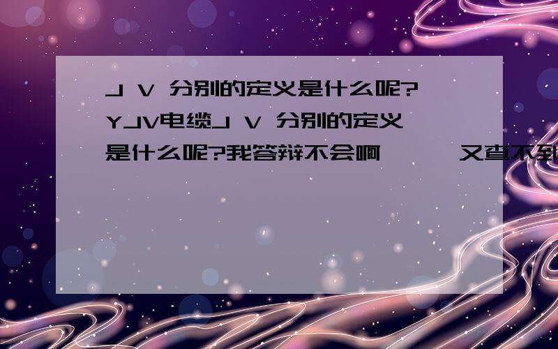 J V 分别的定义是什么呢?YJV电缆J V 分别的定义是什么呢?我答辩不会啊```又查不到```大家救救命!