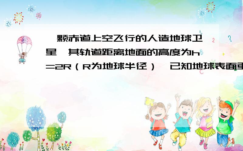 一颗赤道上空飞行的人造地球卫星,其轨道距离地面的高度为h=2R（R为地球半径）,已知地球表面重力加速度为g,引力常量为G,则该卫星的运行周期是多大?