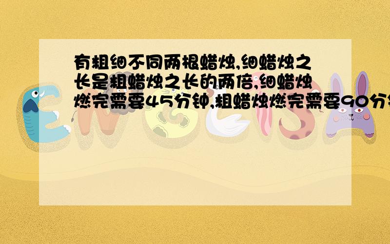 有粗细不同两根蜡烛,细蜡烛之长是粗蜡烛之长的两倍,细蜡烛燃完需要45分钟,粗蜡烛燃完需要90分钟,有粗细不同两根蜡烛,细蜡烛之长是粗蜡烛之长的两倍,细蜡烛燃完需要1小时,粗蜡烛燃完需