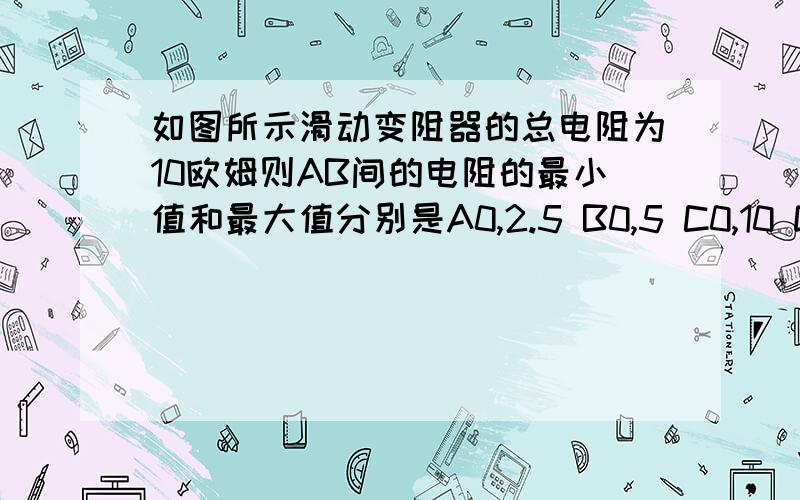 如图所示滑动变阻器的总电阻为10欧姆则AB间的电阻的最小值和最大值分别是A0,2.5 B0,5 C0,10 D2.5 ,5