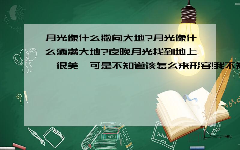 月光像什么撒向大地?月光像什么洒满大地?夜晚月光找到地上,很美,可是不知道该怎么来形容!我不知道该把月光比喻成什么!