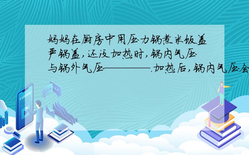 妈妈在厨房中用压力锅煮米饭盖严锅盖,还没加热时,锅内气压与锅外气压————.加热后,锅内气压会———— 沸腾时,锅内水的温度比100℃————.饭熟后,打开锅盖后,锅内气压与锅外气压