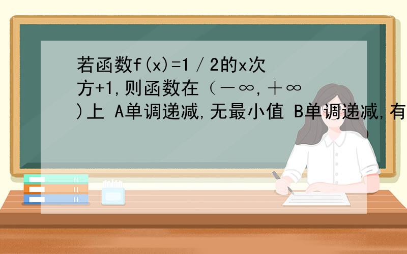 若函数f(x)=1／2的x次方+1,则函数在（－∞,＋∞)上 A单调递减,无最小值 B单调递减,有最小值C单调递增,无最大值 D单调递增,有最大值