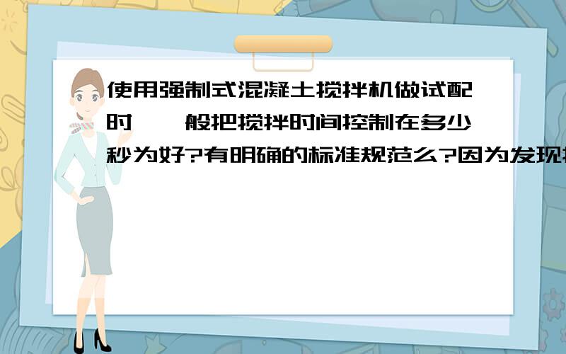 使用强制式混凝土搅拌机做试配时,一般把搅拌时间控制在多少秒为好?有明确的标准规范么?因为发现搅拌60秒和180秒是完全不同的两种状态,所以很困惑.强制式搅拌机说明书上是小于60秒的.可