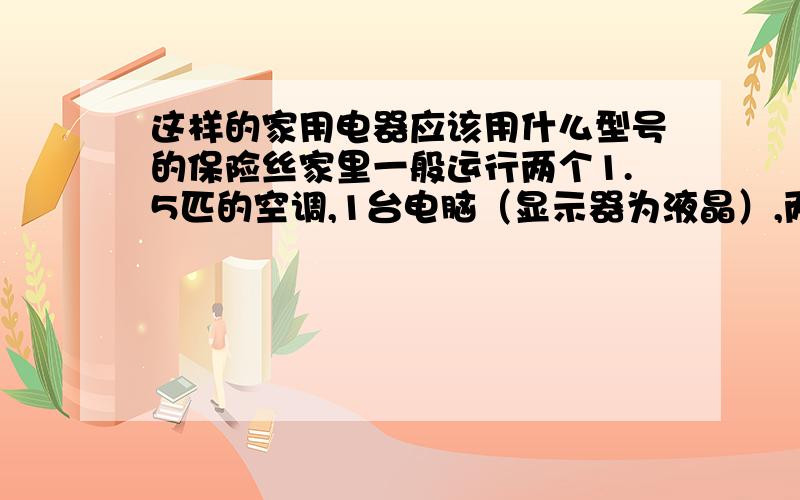 这样的家用电器应该用什么型号的保险丝家里一般运行两个1.5匹的空调,1台电脑（显示器为液晶）,两台电视,两个电风扇,几个电灯,上述情况为全运转条件,该用什么型号的保险丝,既能保护家