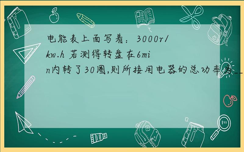 电能表上面写着：3000r/kw.h 若测得转盘在6min内转了30圈,则所接用电器的总功率为___.